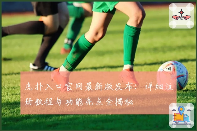 虎扑入口官网最新版发布：详细注册教程与功能亮点全揭秘