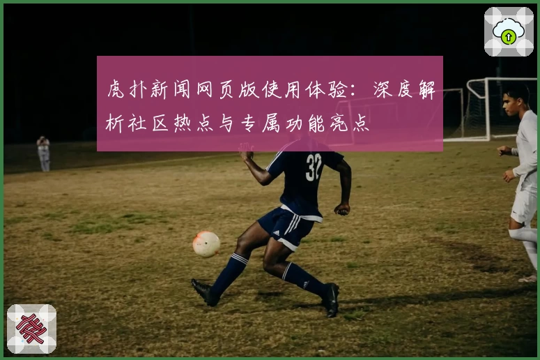 虎扑新闻网页版使用体验:深度解析社区热点与专属功能亮点