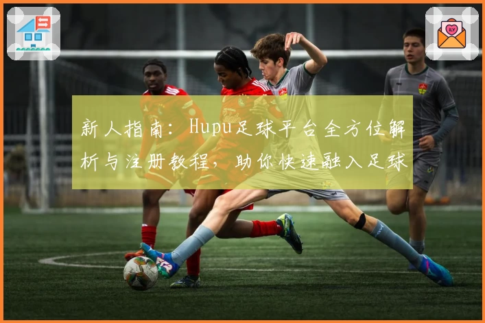 新人指南：Hupu足球平台全方位解析与注册教程，助你快速融入足球狂热社区