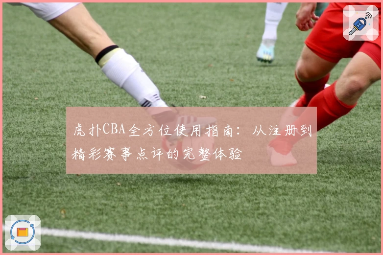虎扑CBA全方位使用指南：从注册到精彩赛事点评的完整体验