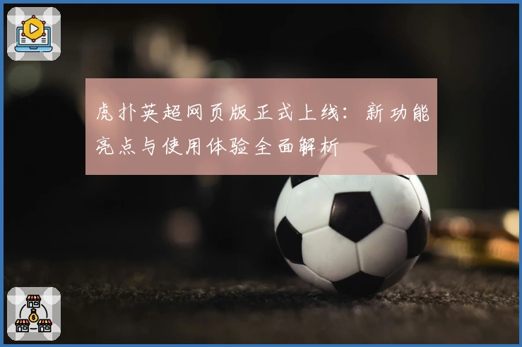 虎扑英超网页版正式上线:新功能亮点与使用体验全面解析