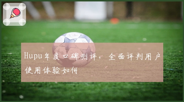 Hupu年度口碑测评，全面评判用户使用体验如何