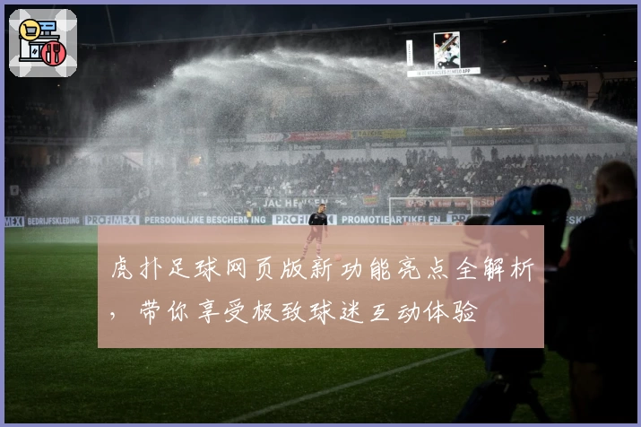 虎扑足球网页版新功能亮点全解析，带你享受极致球迷互动体验