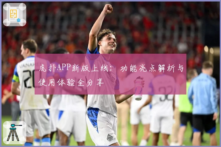 虎扑APP新版上线：功能亮点解析与使用体验全分享