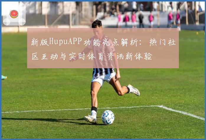 新版HupuAPP功能亮点解析：热门社区互动与实时体育资讯新体验