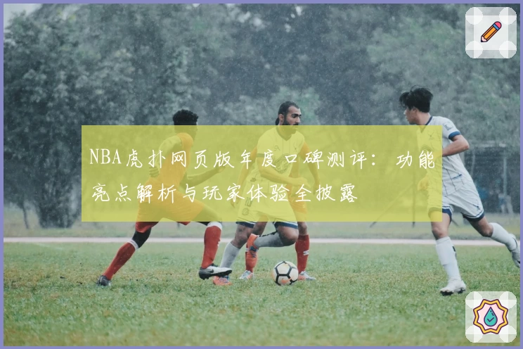 NBA虎扑网页版年度口碑测评：功能亮点解析与玩家体验全披露