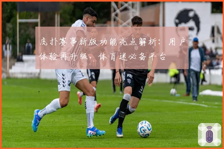 虎扑赛事新版功能亮点解析：用户体验再升级，体育迷必备平台