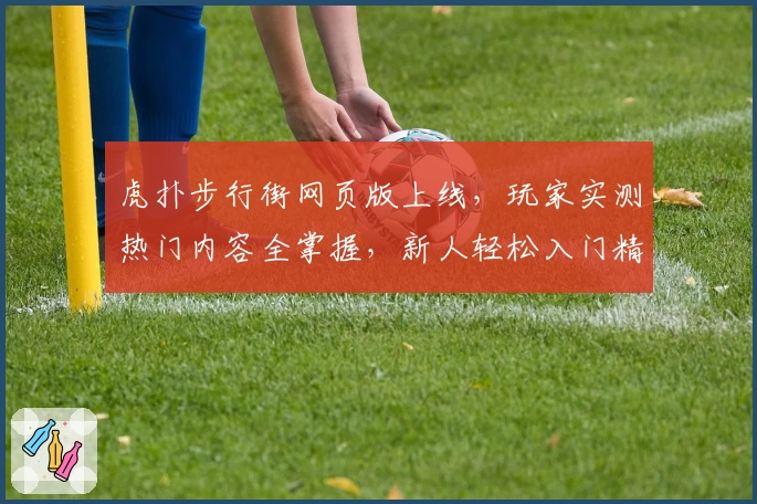 虎扑步行街网页版上线，玩家实测热门内容全掌握，新人轻松入门精彩互动
