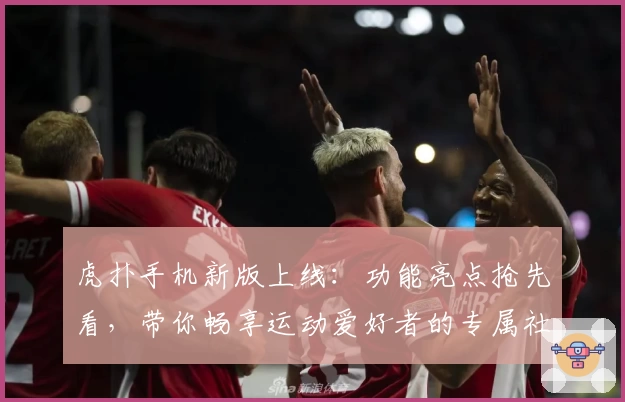 虎扑手机新版上线：功能亮点抢先看，带你畅享运动爱好者的专属社区