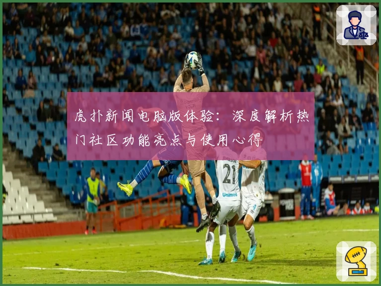 虎扑新闻电脑版体验：深度解析热门社区功能亮点与使用心得