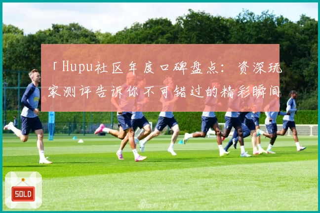 「Hupu社区年度口碑盘点：资深玩家测评告诉你不可错过的精彩瞬间」