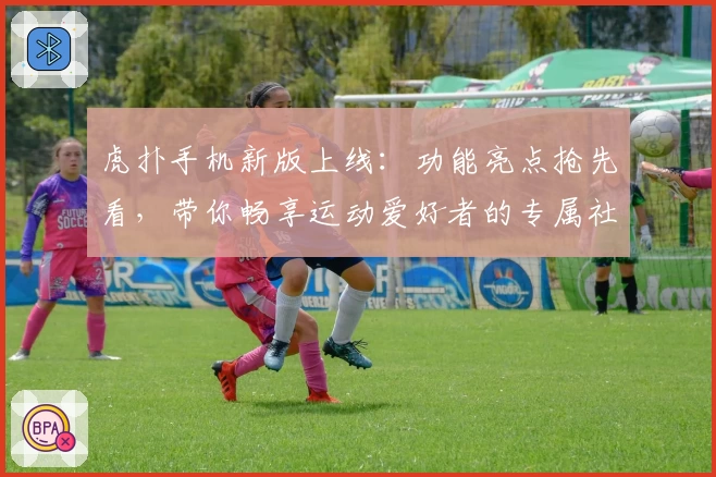虎扑手机新版上线：功能亮点抢先看，带你畅享运动爱好者的专属社区