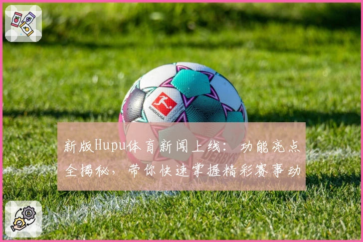 新版Hupu体育新闻上线：功能亮点全揭秘，带你快速掌握精彩赛事动态