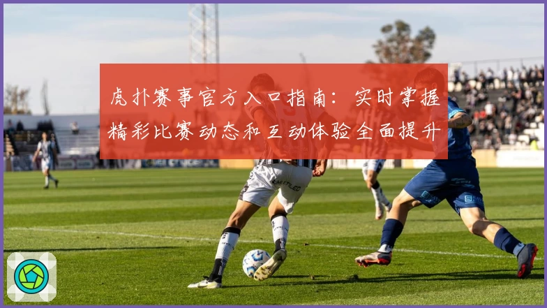 虎扑赛事官方入口指南:实时掌握精彩比赛动态和互动体验全面提升
