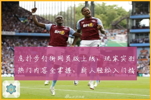 虎扑步行街网页版上线，玩家实测热门内容全掌握，新人轻松入门精彩互动