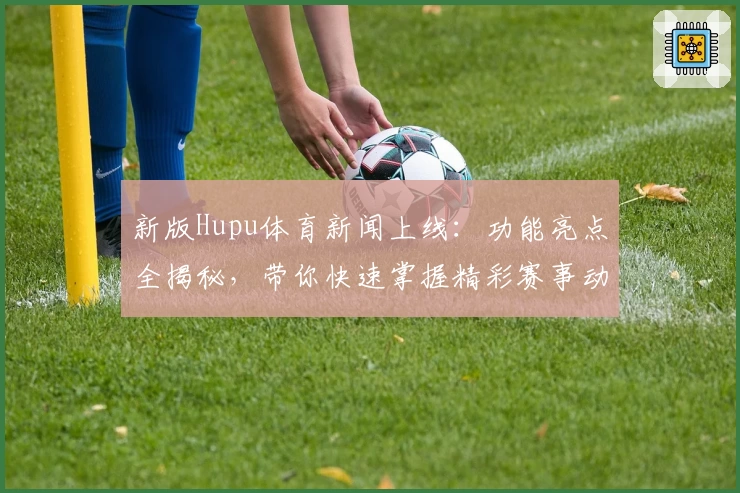 新版Hupu体育新闻上线：功能亮点全揭秘，带你快速掌握精彩赛事动态