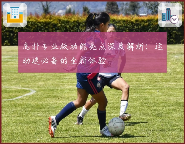 虎扑专业版功能亮点深度解析：运动迷必备的全新体验