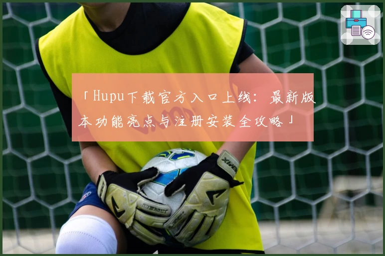 「Hupu下载官方入口上线：最新版本功能亮点与注册安装全攻略」
