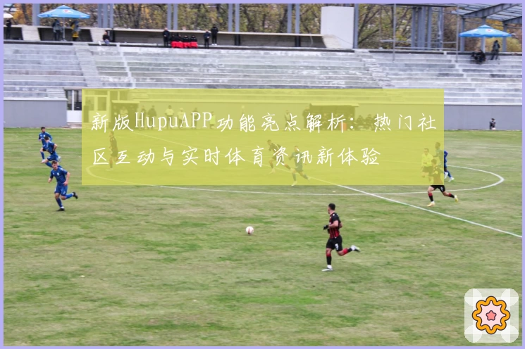 新版HupuAPP功能亮点解析：热门社区互动与实时体育资讯新体验