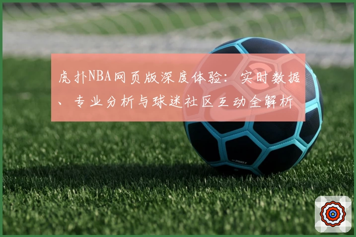 虎扑NBA网页版深度体验：实时数据、专业分析与球迷社区互动全解析