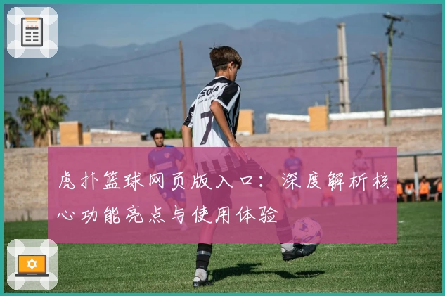 虎扑篮球网页版入口：深度解析核心功能亮点与使用体验