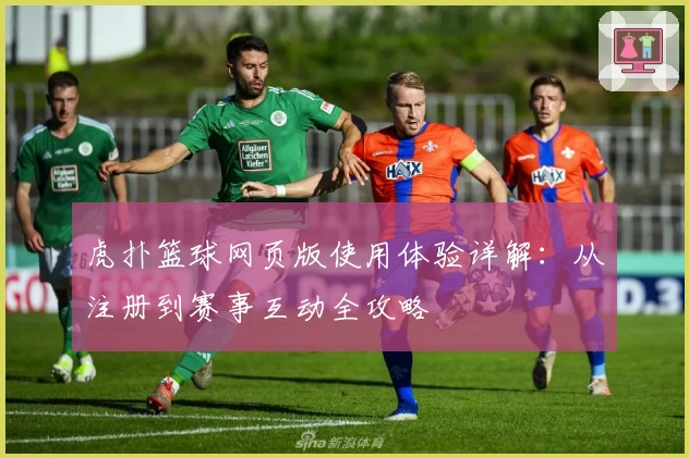 虎扑篮球网页版使用体验详解：从注册到赛事互动全攻略