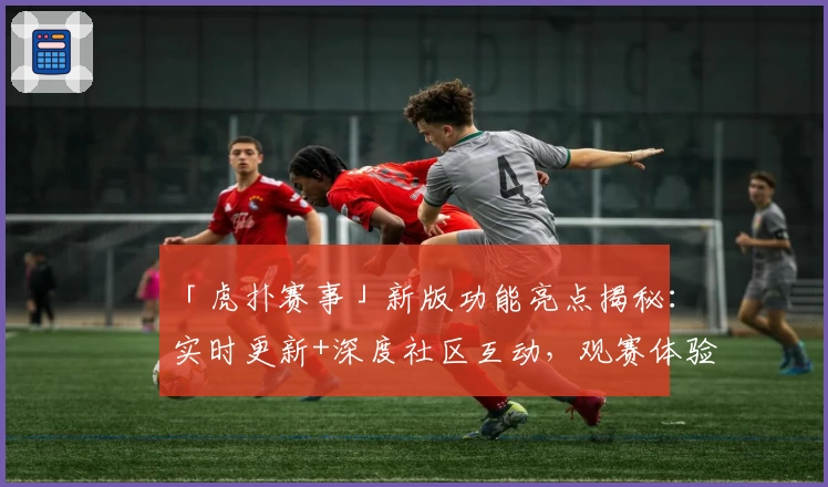 「虎扑赛事」新版功能亮点揭秘：实时更新+深度社区互动，观赛体验大升级