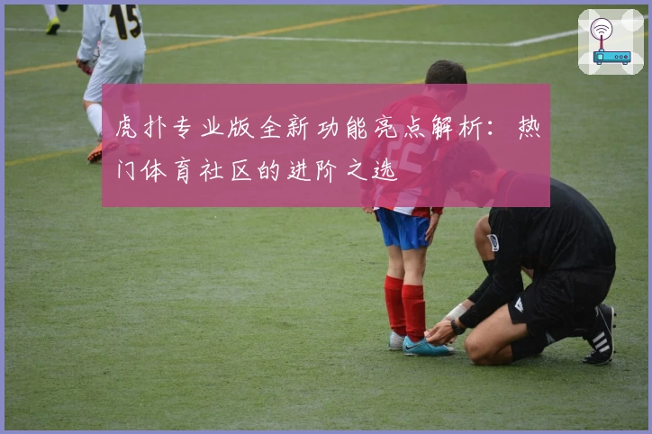 虎扑专业版全新功能亮点解析：热门体育社区的进阶之选