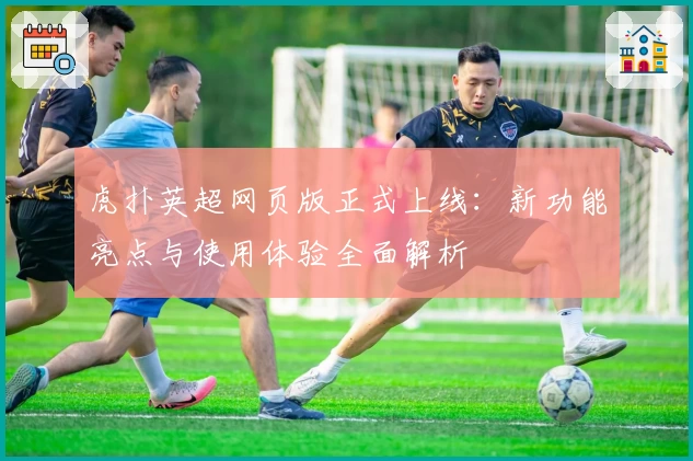 虎扑英超网页版正式上线:新功能亮点与使用体验全面解析